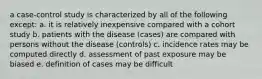 a case-control study is characterized by all of the following except: a. it is relatively inexpensive compared with a cohort study b. patients with the disease (cases) are compared with persons without the disease (controls) c. incidence rates may be computed directly d. assessment of past exposure may be biased e. definition of cases may be difficult