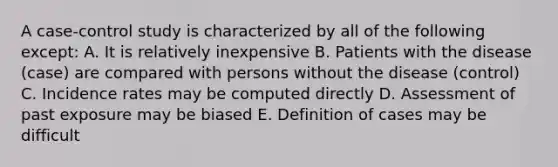 A case-control study is characterized by all of the following except: A. It is relatively inexpensive B. Patients with the disease (case) are compared with persons without the disease (control) C. Incidence rates may be computed directly D. Assessment of past exposure may be biased E. Definition of cases may be difficult