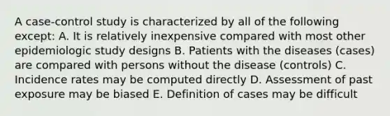 A case-control study is characterized by all of the following except: A. It is relatively inexpensive compared with most other epidemiologic study designs B. Patients with the diseases (cases) are compared with persons without the disease (controls) C. Incidence rates may be computed directly D. Assessment of past exposure may be biased E. Definition of cases may be difficult