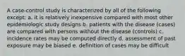 A case-control study is characterized by all of the following except: a. it is relatively inexpensive compared with most other epidemiologic study designs b. patients with the disease (cases) are compared with persons without the disease (controls) c. incidence rates may be computed directly d. assessment of past exposure may be biased e. definition of cases may be difficult