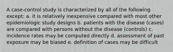 A case-control study is characterized by all of the following except: a. it is relatively inexpensive compared with most other epidemiologic study designs b. patients with the disease (cases) are compared with persons without the disease (controls) c. incidence rates may be computed directly d. assessment of past exposure may be biased e. definition of cases may be difficult