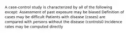 A case-control study is characterized by all of the following except: Assessment of past exposure may be biased Definition of cases may be difficult Patients with disease (cases) are compared with persons without the disease (controls0 Incidence rates may be computed directly