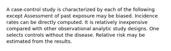 A case-control study is characterized by each of the following except Assessment of past exposure may be biased. Incidence rates can be directly computed. It is relatively inexpensive compared with other observational analytic study designs. One selects controls without the disease. Relative risk may be estimated from the results.