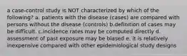 a case-control study is NOT characterized by which of the following? a. patients with the disease (cases) are compared with persons without the disease (controls) b.definition of cases may be difficult. c.incidence rates may be computed directly d. assessment of past exposure may be biased e. it is relatively inexpensive compared with other epidemiological study designs