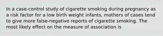 In a case-control study of cigarette smoking during pregnancy as a risk factor for a low birth weight infants, mothers of cases tend to give more false-negative reports of cigarette smoking. The most likely effect on the measure of association is