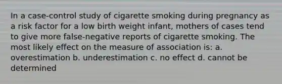 In a case-control study of cigarette smoking during pregnancy as a risk factor for a low birth weight infant, mothers of cases tend to give more false-negative reports of cigarette smoking. The most likely effect on the measure of association is: a. overestimation b. underestimation c. no effect d. cannot be determined