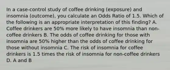 In a case-control study of coffee drinking (exposure) and insomnia (outcome), you calculate an Odds Ratio of 1.5. Which of the following is an appropriate interpretation of this finding? A. Coffee drinkers are 50% more likely to have insomnia than non-coffee drinkers B. The odds of coffee drinking for those with insomnia are 50% higher than the odds of coffee drinking for those without insomnia C. The risk of insomnia for coffee drinkers is 1.5 times the risk of insomnia for non-coffee drinkers D. A and B