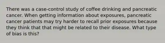 There was a case-control study of coffee drinking and pancreatic cancer. When getting information about exposures, pancreatic cancer patients may try harder to recall prior exposures because they think that that might be related to their disease. What type of bias is this?