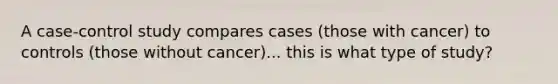 A case-control study compares cases (those with cancer) to controls (those without cancer)... this is what type of study?