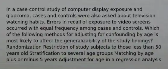 In a case-control study of computer display exposure and glaucoma, cases and controls were also asked about television watching habits. Errors in recall of exposure to video screens occurred with equal frequency among cases and controls. Which of the following methods for adjusting for confounding by age is most likely to affect the generalizability of the study findings? Randomization Restriction of study subjects to those less than 50 years old Stratification to several age groups Matching by age plus or minus 5 years Adjustment for age in a regression analysis