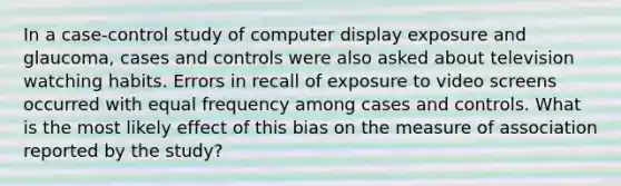 In a case-control study of computer display exposure and glaucoma, cases and controls were also asked about television watching habits. Errors in recall of exposure to video screens occurred with equal frequency among cases and controls. What is the most likely effect of this bias on the measure of association reported by the study?