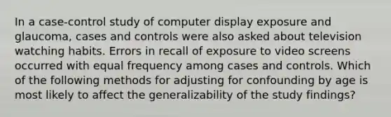 In a case-control study of computer display exposure and glaucoma, cases and controls were also asked about television watching habits. Errors in recall of exposure to video screens occurred with equal frequency among cases and controls. Which of the following methods for adjusting for confounding by age is most likely to affect the generalizability of the study findings?