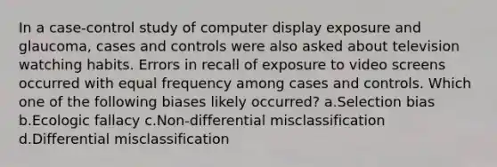 In a case-control study of computer display exposure and glaucoma, cases and controls were also asked about television watching habits. Errors in recall of exposure to video screens occurred with equal frequency among cases and controls. Which one of the following biases likely occurred? a.Selection bias b.Ecologic fallacy c.Non-differential misclassification d.Differential misclassification