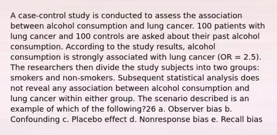 A case-control study is conducted to assess the association between alcohol consumption and lung cancer. 100 patients with lung cancer and 100 controls are asked about their past alcohol consumption. According to the study results, alcohol consumption is strongly associated with lung cancer (OR = 2.5). The researchers then divide the study subjects into two groups: smokers and non-smokers. Subsequent statistical analysis does not reveal any association between alcohol consumption and lung cancer within either group. The scenario described is an example of which of the following?26 a. Observer bias b. Confounding c. Placebo effect d. Nonresponse bias e. Recall bias