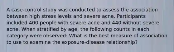 A case-control study was conducted to assess the association between high stress levels and severe acne. Participants included 400 people with severe acne and 440 without severe acne. When stratified by age, the following counts in each category were observed: What is the best measure of association to use to examine the exposure-disease relationship?