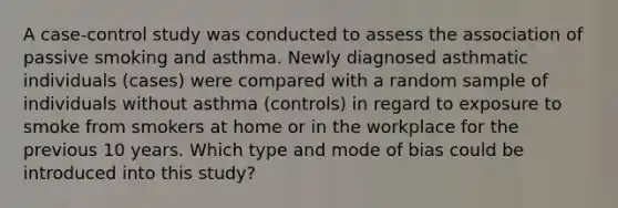 A case-control study was conducted to assess the association of passive smoking and asthma. Newly diagnosed asthmatic individuals (cases) were compared with a random sample of individuals without asthma (controls) in regard to exposure to smoke from smokers at home or in the workplace for the previous 10 years. Which type and mode of bias could be introduced into this study?