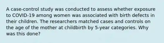 A case-control study was conducted to assess whether exposure to COVID-19 among women was associated with birth defects in their children. The researchers matched cases and controls on the age of the mother at childbirth by 5-year categories. Why was this done?