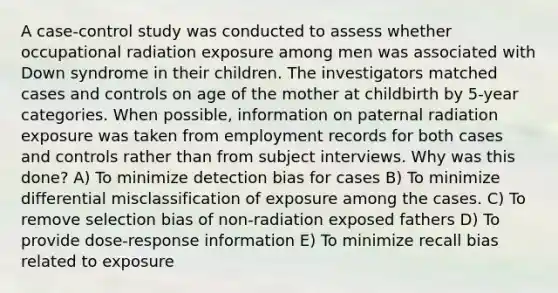 A case-control study was conducted to assess whether occupational radiation exposure among men was associated with Down syndrome in their children. The investigators matched cases and controls on age of the mother at childbirth by 5-year categories. When possible, information on paternal radiation exposure was taken from employment records for both cases and controls rather than from subject interviews. Why was this done? A) To minimize detection bias for cases B) To minimize differential misclassification of exposure among the cases. C) To remove selection bias of non-radiation exposed fathers D) To provide dose-response information E) To minimize recall bias related to exposure