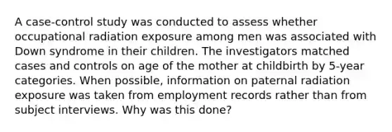 A case-control study was conducted to assess whether occupational radiation exposure among men was associated with Down syndrome in their children. The investigators matched cases and controls on age of the mother at childbirth by 5-year categories. When possible, information on paternal radiation exposure was taken from employment records rather than from subject interviews. Why was this done?