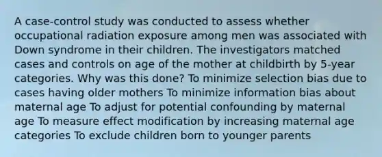 A case-control study was conducted to assess whether occupational radiation exposure among men was associated with Down syndrome in their children. The investigators matched cases and controls on age of the mother at childbirth by 5-year categories. Why was this done? To minimize selection bias due to cases having older mothers To minimize information bias about maternal age To adjust for potential confounding by maternal age To measure effect modification by increasing maternal age categories To exclude children born to younger parents