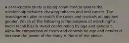 A case-control study is being conducted to assess the relationship between chewing tobacco and oral cancer. The investigators plan to match the cases and controls on age and gender. Which of the following is the purpose of matching? a. Avoid recall bias b. Avoid confounding by age and gender c. Allow for comparison of cases and controls on age and gender d. Increase the power of the study e. None of the above