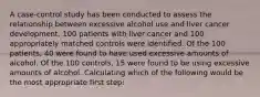 A case-control study has been conducted to assess the relationship between excessive alcohol use and liver cancer development. 100 patients with liver cancer and 100 appropriately matched controls were identified. Of the 100 patients, 40 were found to have used excessive amounts of alcohol. Of the 100 controls, 15 were found to be using excessive amounts of alcohol. Calculating which of the following would be the most appropriate first step: