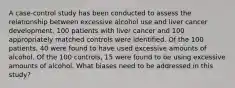 A case-control study has been conducted to assess the relationship between excessive alcohol use and liver cancer development. 100 patients with liver cancer and 100 appropriately matched controls were identified. Of the 100 patients, 40 were found to have used excessive amounts of alcohol. Of the 100 controls, 15 were found to be using excessive amounts of alcohol. What biases need to be addressed in this study?