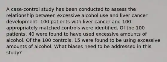 A case-control study has been conducted to assess the relationship between excessive alcohol use and liver cancer development. 100 patients with liver cancer and 100 appropriately matched controls were identified. Of the 100 patients, 40 were found to have used excessive amounts of alcohol. Of the 100 controls, 15 were found to be using excessive amounts of alcohol. What biases need to be addressed in this study?