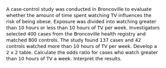 A case-control study was conducted in Broncoville to evaluate whether the amount of time spent watching TV influences the risk of being obese. Exposure was divided into watching greater than 10 hours or less than 10 hours of TV per week. Investigators selected 400 cases from the Broncoville health registry and matched 800 controls. The study found 137 cases and 42 controls watched more than 10 hours of TV per week. Develop a 2 x 2 table. Calculate the odds ratio for cases who watch greater than 10 hours of TV a week. Interpret the results.