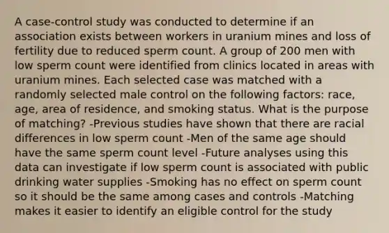 A case-control study was conducted to determine if an association exists between workers in uranium mines and loss of fertility due to reduced sperm count. A group of 200 men with low sperm count were identified from clinics located in areas with uranium mines. Each selected case was matched with a randomly selected male control on the following factors: race, age, area of residence, and smoking status. What is the purpose of matching? -Previous studies have shown that there are racial differences in low sperm count -Men of the same age should have the same sperm count level -Future analyses using this data can investigate if low sperm count is associated with public drinking water supplies -Smoking has no effect on sperm count so it should be the same among cases and controls -Matching makes it easier to identify an eligible control for the study