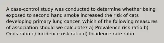 A case-control study was conducted to determine whether being exposed to second hand smoke increased the risk of cats developing primary lung cancer. Which of the following measures of association should we calculate? a) Prevalence risk ratio b) Odds ratio c) Incidence risk ratio d) Incidence rate ratio