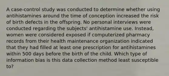 A case-control study was conducted to determine whether using antihistamines around the time of conception increased the risk of birth defects in the offspring. No personal interviews were conducted regarding the subjects' antihistamine use. Instead, women were considered exposed if computerized pharmacy records from their health maintenance organization indicated that they had filled at least one prescription for antihistamines within 500 days before the birth of the child. Which type of information bias is this data collection method least susceptible to?