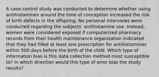 A case-control study was conducted to determine whether using antihistamines around the time of conception increased the risk of birth defects in the offspring. No personal interviews were conducted regarding the subjects' antihistamine use. Instead, women were considered exposed if computerized pharmacy records from their health maintenance organization indicated that they had filled at least one prescription for antihistamines within 500 days before the birth of the child. Which type of information bias is this data collection method most susceptible to? In which direction would this type of error bias the study results?