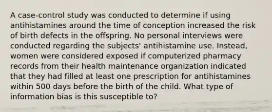 A case-control study was conducted to determine if using antihistamines around the time of conception increased the risk of birth defects in the offspring. No personal interviews were conducted regarding the subjects' antihistamine use. Instead, women were considered exposed if computerized pharmacy records from their health maintenance organization indicated that they had filled at least one prescription for antihistamines within 500 days before the birth of the child. What type of information bias is this susceptible to?