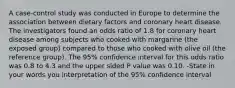 A case-control study was conducted in Europe to determine the association between dietary factors and coronary heart disease. The investigators found an odds ratio of 1.8 for coronary heart disease among subjects who cooked with margarine (the exposed group) compared to those who cooked with olive oil (the reference group). The 95% confidence interval for this odds ratio was 0.8 to 4.3 and the upper sided P value was 0.10. -State in your words you interpretation of the 95% confidence interval