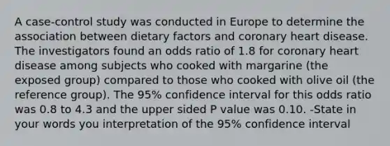 A case-control study was conducted in Europe to determine the association between dietary factors and coronary heart disease. The investigators found an odds ratio of 1.8 for coronary heart disease among subjects who cooked with margarine (the exposed group) compared to those who cooked with olive oil (the reference group). The 95% confidence interval for this odds ratio was 0.8 to 4.3 and the upper sided P value was 0.10. -State in your words you interpretation of the 95% confidence interval