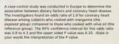 A case-control study was conducted in Europe to determine the association between dietary factors and coronary heart disease. The investigators found an odds ratio of 1.8 for coronary heart disease among subjects who cooked with margarine (the exposed group) compared to those who cooked with olive oil (the reference group). The 95% confidence interval for this odds ratio was 0.8 to 4.3 and the upper sided P value was 0.10. -State in your words the interpretation of the P value