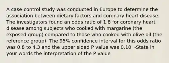 A case-control study was conducted in Europe to determine the association between dietary factors and coronary heart disease. The investigators found an odds ratio of 1.8 for coronary heart disease among subjects who cooked with margarine (the exposed group) compared to those who cooked with olive oil (the reference group). The 95% confidence interval for this odds ratio was 0.8 to 4.3 and the upper sided P value was 0.10. -State in your words the interpretation of the P value