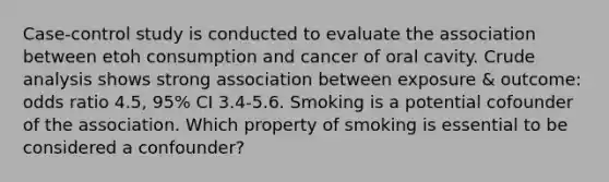 Case-control study is conducted to evaluate the association between etoh consumption and cancer of oral cavity. Crude analysis shows strong association between exposure & outcome: odds ratio 4.5, 95% CI 3.4-5.6. Smoking is a potential cofounder of the association. Which property of smoking is essential to be considered a confounder?