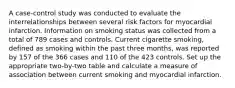 A case-control study was conducted to evaluate the interrelationships between several risk factors for myocardial infarction. Information on smoking status was collected from a total of 789 cases and controls. Current cigarette smoking, defined as smoking within the past three months, was reported by 157 of the 366 cases and 110 of the 423 controls. Set up the appropriate two-by-two table and calculate a measure of association between current smoking and myocardial infarction.