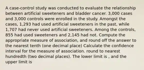 A case-control study was conducted to evaluate the relationship between artificial sweeteners and bladder cancer. 3,000 cases and 3,000 controls were enrolled in the study. Amongst the cases, 1,293 had used artificial sweeteners in the past, while 1,707 had never used artificial sweeteners. Among the controls, 855 had used sweeteners and 2,145 had not. Compute the appropriate measure of association, and round off the answer to the nearest tenth (one decimal place) Calculate the confidence interval for the measure of association. round to nearest hundredth (two decimal places). The lower limit is , and the upper limit is