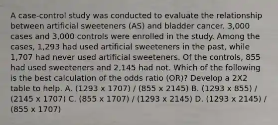 A case-control study was conducted to evaluate the relationship between artificial sweeteners (AS) and bladder cancer. 3,000 cases and 3,000 controls were enrolled in the study. Among the cases, 1,293 had used artificial sweeteners in the past, while 1,707 had never used artificial sweeteners. Of the controls, 855 had used sweeteners and 2,145 had not. Which of the following is the best calculation of the odds ratio (OR)? Develop a 2X2 table to help. A. (1293 x 1707) / (855 x 2145) B. (1293 x 855) / (2145 x 1707) C. (855 x 1707) / (1293 x 2145) D. (1293 x 2145) / (855 x 1707)