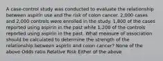 A case-control study was conducted to evaluate the relationship between aspirin use and the risk of colon cancer. 2,000 cases and 2,000 controls were enrolled in the study. 1,800 of the cases reported using aspirin in the past while 1,200 of the controls reported using aspirin in the past. What measure of association should be calculated to determine the strength of the relationship between aspirin and colon cancer? None of the above Odds ratio Relative Risk Either of the above