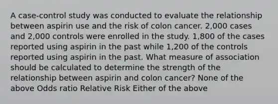 A case-control study was conducted to evaluate the relationship between aspirin use and the risk of colon cancer. 2,000 cases and 2,000 controls were enrolled in the study. 1,800 of the cases reported using aspirin in the past while 1,200 of the controls reported using aspirin in the past. What measure of association should be calculated to determine the strength of the relationship between aspirin and colon cancer? None of the above Odds ratio Relative Risk Either of the above