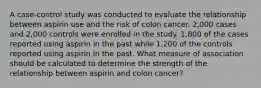 A case-control study was conducted to evaluate the relationship between aspirin use and the risk of colon cancer. 2,000 cases and 2,000 controls were enrolled in the study. 1,800 of the cases reported using aspirin in the past while 1,200 of the controls reported using aspirin in the past. What measure of association should be calculated to determine the strength of the relationship between aspirin and colon cancer?