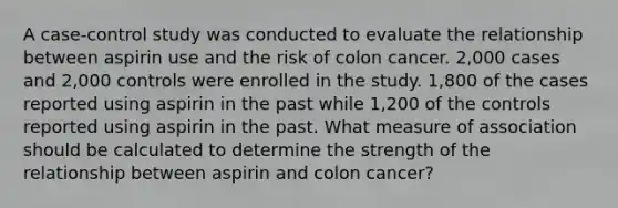 A case-control study was conducted to evaluate the relationship between aspirin use and the risk of colon cancer. 2,000 cases and 2,000 controls were enrolled in the study. 1,800 of the cases reported using aspirin in the past while 1,200 of the controls reported using aspirin in the past. What measure of association should be calculated to determine the strength of the relationship between aspirin and colon cancer?