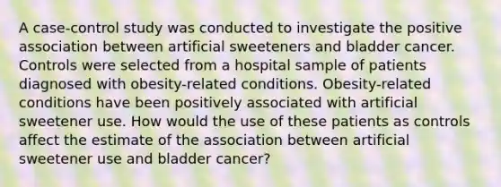 A case-control study was conducted to investigate the positive association between artificial sweeteners and bladder cancer. Controls were selected from a hospital sample of patients diagnosed with obesity-related conditions. Obesity-related conditions have been positively associated with artificial sweetener use. How would the use of these patients as controls affect the estimate of the association between artificial sweetener use and bladder cancer?