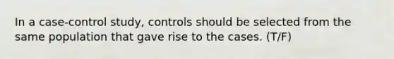 In a case-control study, controls should be selected from the same population that gave rise to the cases. (T/F)