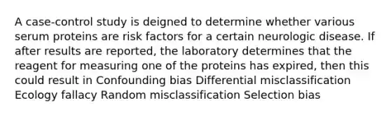 A case-control study is deigned to determine whether various serum proteins are risk factors for a certain neurologic disease. If after results are reported, the laboratory determines that the reagent for measuring one of the proteins has expired, then this could result in Confounding bias Differential misclassification Ecology fallacy Random misclassification Selection bias