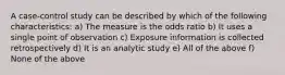 A case-control study can be described by which of the following characteristics: a) The measure is the odds ratio b) It uses a single point of observation c) Exposure information is collected retrospectively d) It is an analytic study e) All of the above f) None of the above